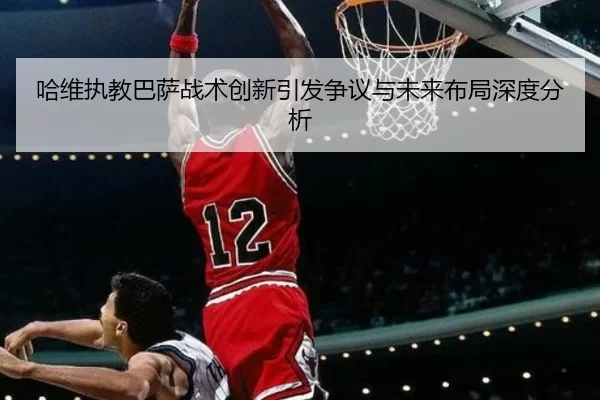 哈维执教巴萨战术创新引发争议与未来布局深度分析